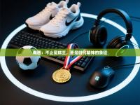 梅西：不止是球王，更是时代精神的象征