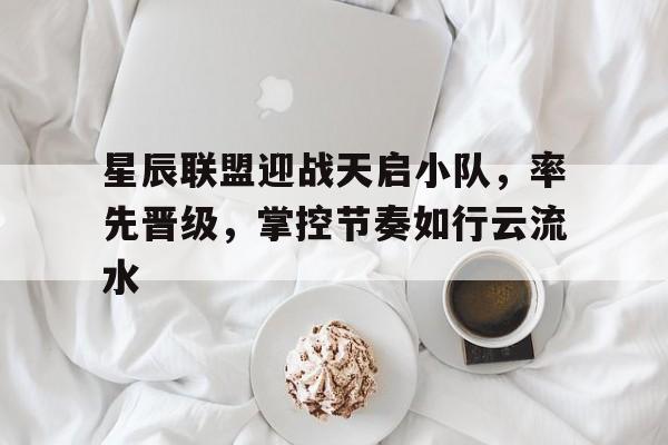 星辰联盟迎战天启小队，率先晋级，掌控节奏如行云流水(星辰降临时阵容搭配推荐)